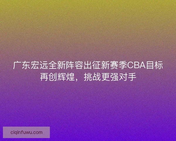 广东宏远全新阵容出征新赛季CBA目标再创辉煌，挑战更强对手
