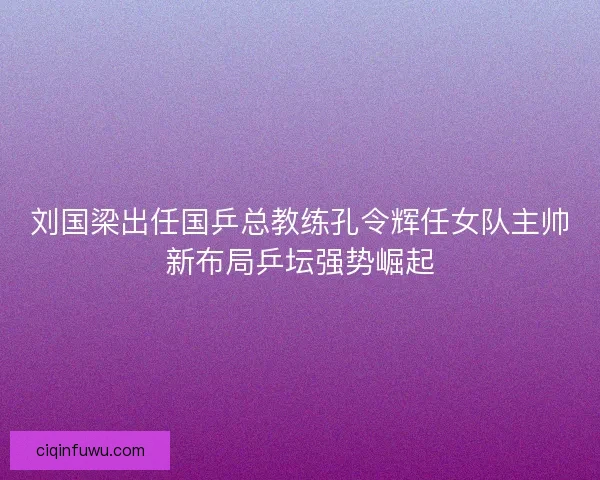 刘国梁出任国乒总教练孔令辉任女队主帅新布局乒坛强势崛起
